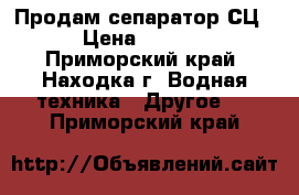 Продам сепаратор СЦ-3  › Цена ­ 680 000 - Приморский край, Находка г. Водная техника » Другое   . Приморский край